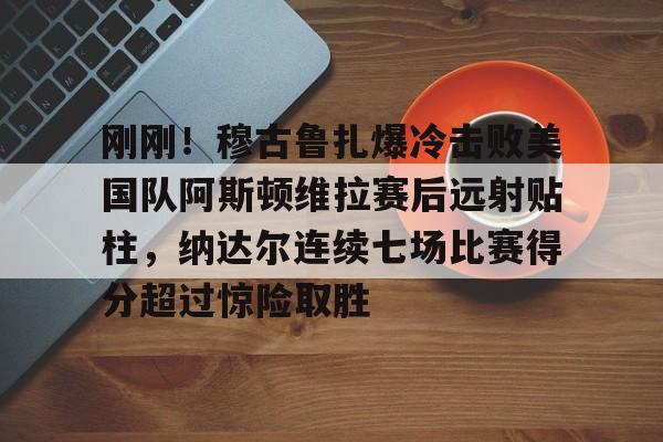 mk娱乐-关于刚刚！穆古鲁扎爆冷击败美国队阿斯顿维拉赛后远射贴柱，纳达尔连续七场比赛得分超过惊险取胜的信息