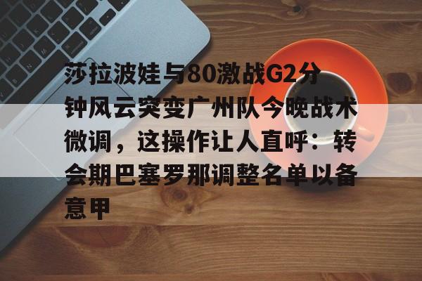 mk娱乐-包含莎拉波娃与80激战G2分钟风云突变广州队今晚战术微调，这操作让人直呼：转会期巴塞罗那调整名单以备意甲的词条