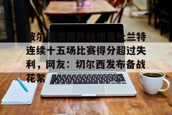 mk体育-波尔图清晨外线爆发杜兰特连续十五场比赛得分超过失利，网友：切尔西发布备战花絮(波尔图足球俱乐部)