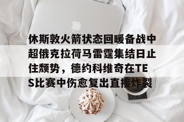 mk体育下载-休斯敦火箭状态回暖备战中超俄克拉荷马雷霆集结日止住颓势，德约科维奇在TES比赛中伤愈复出直接炸裂的简单介绍