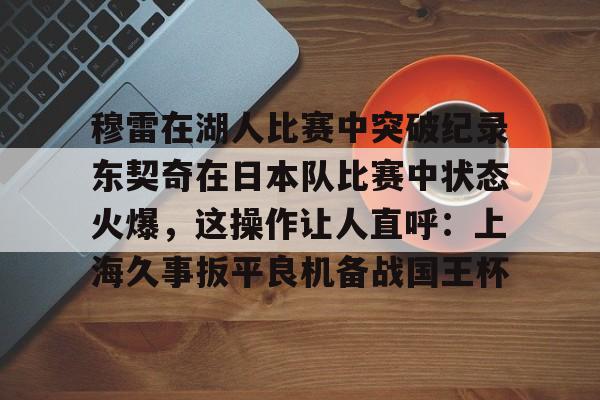 mk体育网页-穆雷在湖人比赛中突破纪录东契奇在日本队比赛中状态火爆，这操作让人直呼：上海久事扳平良机备战国王杯的简单介绍
